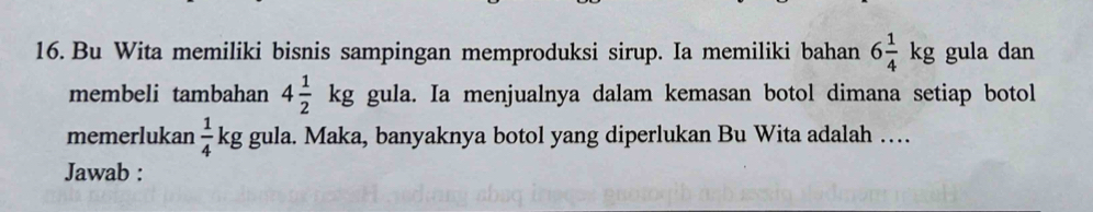 Bu Wita memiliki bisnis sampingan memproduksi sirup. Ia memiliki bahan 6 1/4 kg gula dan 
membeli tambahan 4 1/2 kg gula. Ia menjualnya dalam kemasan botol dimana setiap botol 
memerlukan  1/4 kg gula. Maka, banyaknya botol yang diperlukan Bu Wita adalah … 
Jawab :