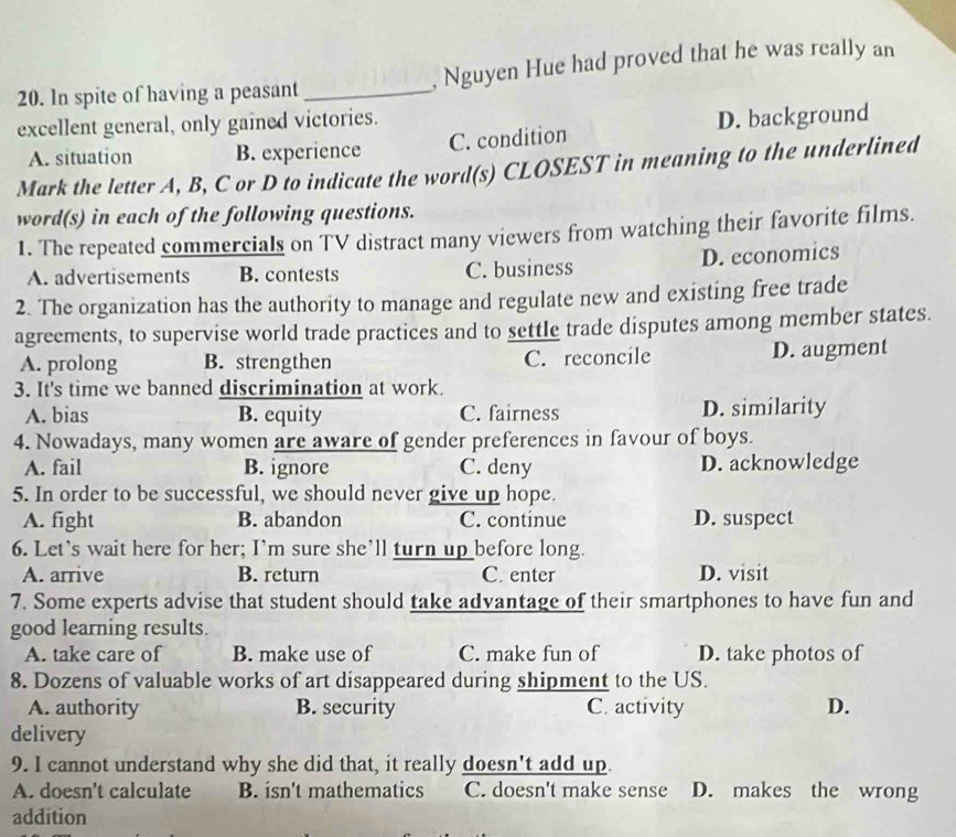 In spite of having a peasant_ , Nguyen Hue had proved that he was really an
excellent general, only gained victories.
A. situation B. experience C. condition D. background
Mark the letter A, B, C or D to indicate the word(s) CLOSEST in meaning to the underlined
word(s) in each of the following questions.
1. The repeated commercials on TV distract many viewers from watching their favorite films.
A. advertisements B. contests C. business D. economics
2. The organization has the authority to manage and regulate new and existing free trade
agreements, to supervise world trade practices and to settle trade disputes among member states.
A. prolong B. strengthen C. reconcile D. augment
3. It's time we banned discrimination at work.
A. bias B. equity C. fairness D. similarity
4. Nowadays, many women are aware of gender preferences in favour of boys.
A. fail B. ignore C. deny D. acknowledge
5. In order to be successful, we should never give up hope.
A. fight B. abandon C. continue D. suspect
6. Let's wait here for her; I’m sure she’ll turn up before long.
A. arrive B. return C. enter D. visit
7. Some experts advise that student should take advantage of their smartphones to have fun and
good learning results.
A. take care of B. make use of C. make fun of D. take photos of
8. Dozens of valuable works of art disappeared during shipment to the US.
A. authority B. security C. activity D.
delivery
9. I cannot understand why she did that, it really doesn't add up.
A. doesn't calculate B. isn't mathematics C. doesn't make sense D. makes the wrong
addition