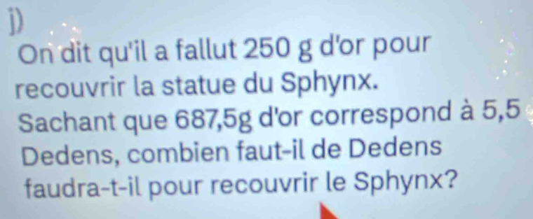 On dit qu'il a fallut 250 g d'or pour 
recouvrir la statue du Sphynx. 
Sachant que 687,5g d'or correspond à 5,5
Dedens, combien faut-il de Dedens 
faudra-t-il pour recouvrir le Sphynx?