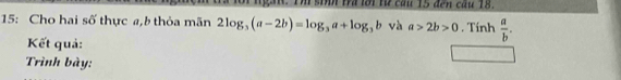 Im sih tra lới từ cầu 15 đến câu 18. 
15: Cho hai số thực a,b thỏa mãn 2log _3(a-2b)=log _3a+log _3b và a>2b>0. Tính  a/b . 
Kết quả: 
Trình bày: