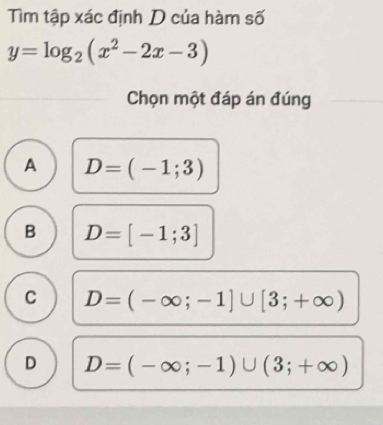 Tìm tập xác định D của hàm số
y=log _2(x^2-2x-3)
Chọn một đáp án đúng
A D=(-1;3)
B D=[-1;3]
C D=(-∈fty ;-1]∪ [3;+∈fty )
D D=(-∈fty ;-1)∪ (3;+∈fty )