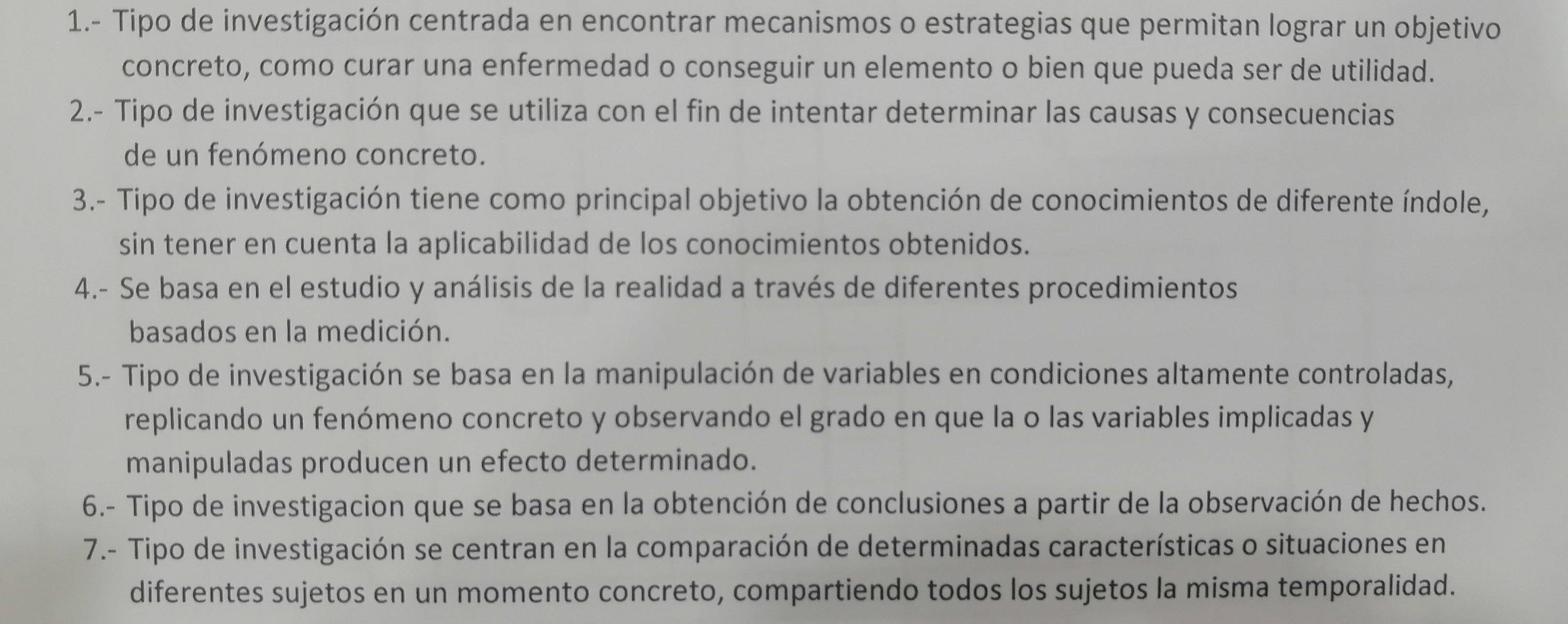 1.- Tipo de investigación centrada en encontrar mecanismos o estrategias que permitan lograr un objetivo 
concreto, como curar una enfermedad o conseguir un elemento o bien que pueda ser de utilidad. 
2.- Tipo de investigación que se utiliza con el fin de intentar determinar las causas y consecuencias 
de un fenómeno concreto. 
3.- Tipo de investigación tiene como principal objetivo la obtención de conocimientos de diferente índole, 
sin tener en cuenta la aplicabilidad de los conocimientos obtenidos. 
4.- Se basa en el estudio y análisis de la realidad a través de diferentes procedimientos 
basados en la medición. 
5.- Tipo de investigación se basa en la manipulación de variables en condiciones altamente controladas, 
replicando un fenómeno concreto y observando el grado en que la o las variables implicadas y 
manipuladas producen un efecto determinado. 
6.- Tipo de investigacion que se basa en la obtención de conclusiones a partir de la observación de hechos. 
7.- Tipo de investigación se centran en la comparación de determinadas características o situaciones en 
diferentes sujetos en un momento concreto, compartiendo todos los sujetos la misma temporalidad.