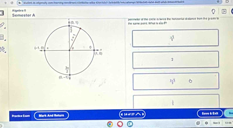 B3 student.ex.edgenuity.com/learning/enro1ment/c549b0ba-adba-4264-b2c1-2a5cb00b7e4c/attempt/305bc545-4a54-44d3-a0ab-846ec405bd24
Algebra I1
Semester A
perimeter of the circle is twice the horizontal distance from the y axis to
the same point. What is sin θ?
 sqrt(5)/5 
2
 2sqrt(5)/5  6
 1/5 
Practice Exam Mark And Return 4 14 of 27 Save & Exit No
Nov 3 12:06
1