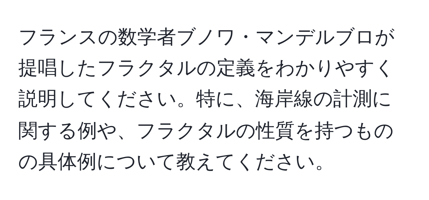 フランスの数学者ブノワ・マンデルブロが提唱したフラクタルの定義をわかりやすく説明してください。特に、海岸線の計測に関する例や、フラクタルの性質を持つものの具体例について教えてください。