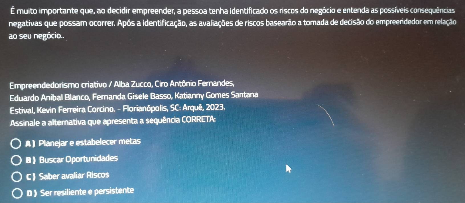 É muito importante que, ao decidir empreender, a pessoa tenha identificado os riscos do negócio e entenda as possíveis consequências
negativas que possam ocorrer. Após a identificação, as avaliações de riscos basearão a tomada de decisão do empreendedor em relação
ao seu negócio..
Empreendedorismo criativo / Alba Zucco, Ciro Antônio Fernandes,
Eduardo Anibal Blanco, Fernanda Gisele Basso, Katianny Gomes Santana
Estival, Kevin Ferreira Corcino. - Florianópolis, SC: Arqué, 2023.
Assinale a alternativa que apresenta a sequência CORRETA:
A ) Planejar e estabelecer metas
B ) Buscar Oportunidades
C) Saber avaliar Riscos
D ) Ser resiliente e persistente