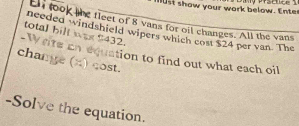 Paly Practice 1 
hust show your work below. Enter 
ell look the tleet of 8 vans for oil changes. All the vans 
needed windshield wipers which cost $24 per van. The 
total bill was $432. 
-Write an equation to find out what each oil 
change (x) cost. 
-Solve the equation.