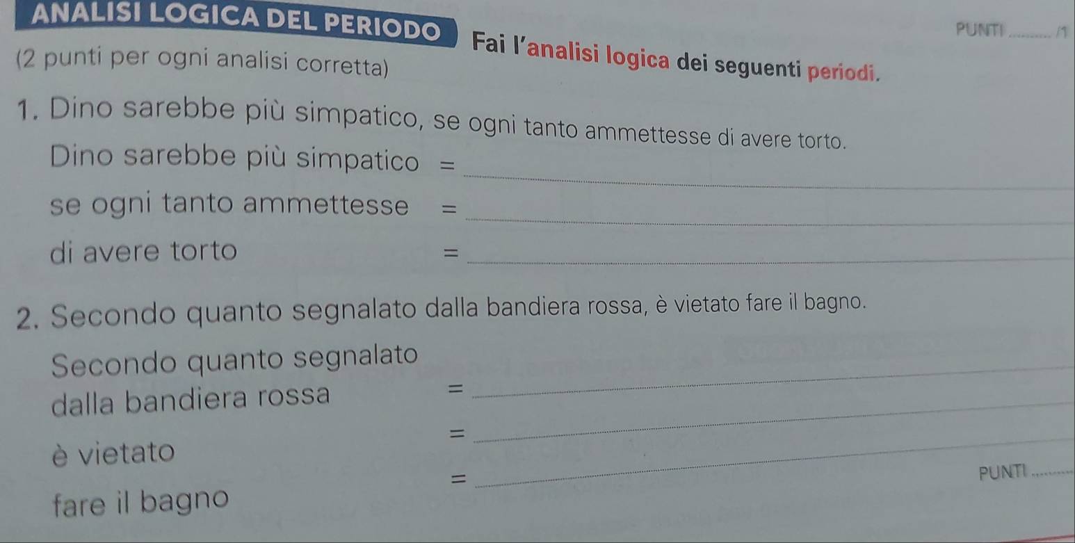 PUNTI _/1 
ANALISI LOGICA DEL PERIODO  Fai l’analisi logica dei seguenti periodi. 
(2 punti per ogni analisi corretta) 
1. Dino sarebbe più simpatico, se ogni tanto ammettesse di avere torto. 
_ 
Dino sarebbe più simpatico = 
_ 
se ogni tanto ammettesse = 
di avere torto 
_= 
2. Secondo quanto segnalato dalla bandiera rossa, è vietato fare il bagno. 
Secondo quanto segnalato_ 
dalla bandiera rossa =_ 
_= 
è vietato 
= 
PUNTI_ 
fare il bagno