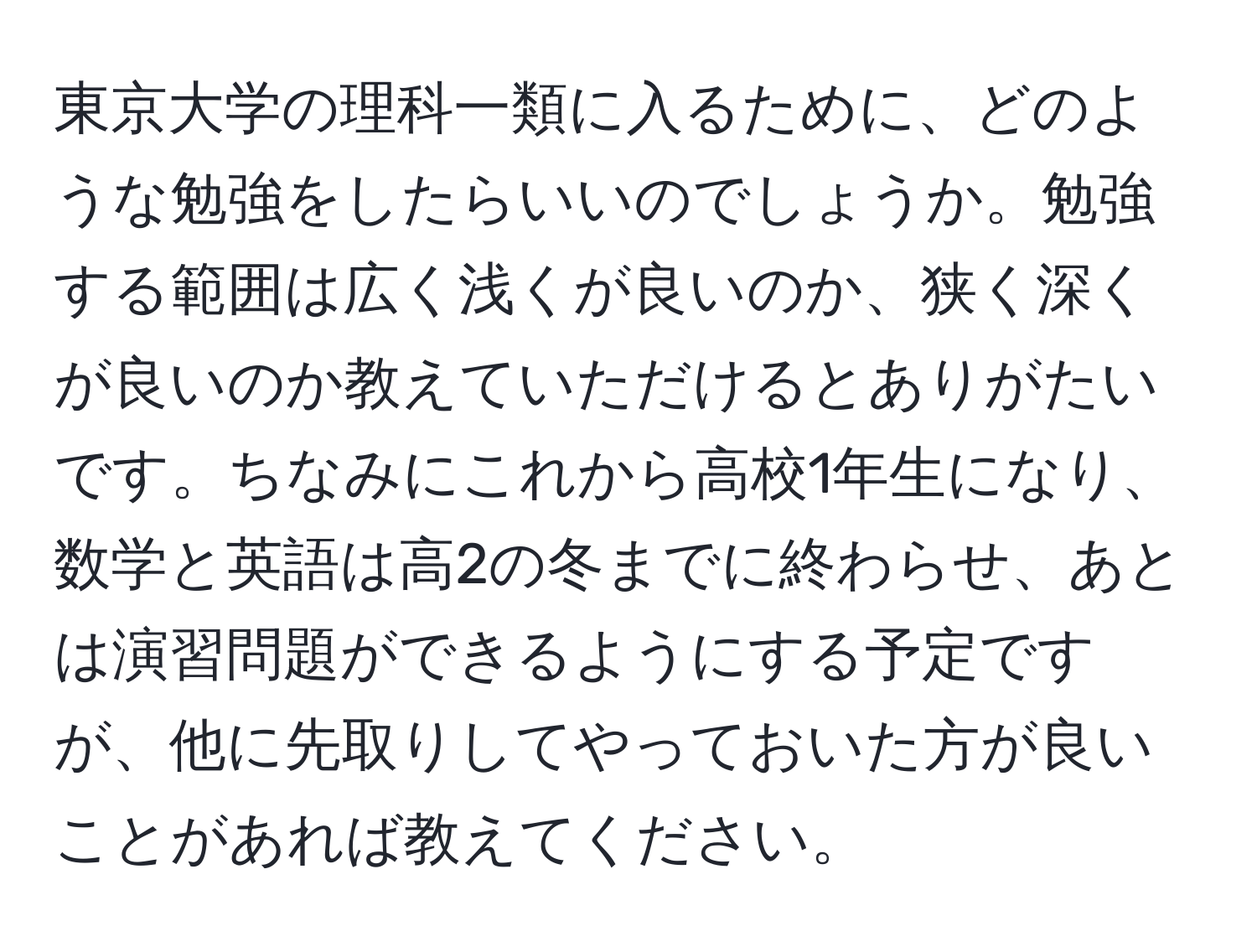 東京大学の理科一類に入るために、どのような勉強をしたらいいのでしょうか。勉強する範囲は広く浅くが良いのか、狭く深くが良いのか教えていただけるとありがたいです。ちなみにこれから高校1年生になり、数学と英語は高2の冬までに終わらせ、あとは演習問題ができるようにする予定ですが、他に先取りしてやっておいた方が良いことがあれば教えてください。