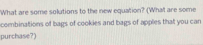 What are some solutions to the new equation? (What are some 
combinations of bags of cookies and bags of apples that you can 
purchase?)