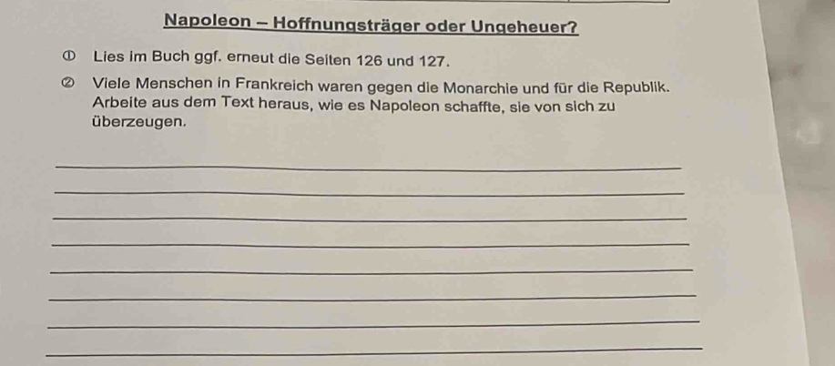 Napoleon - Hoffnungsträger oder Ungeheuer? 
Lies im Buch ggf. erneut die Seiten 126 und 127. 
Viele Menschen in Frankreich waren gegen die Monarchie und für die Republik. 
Arbeite aus dem Text heraus, wie es Napoleon schaffte, sie von sich zu 
überzeugen. 
_ 
_ 
_ 
_ 
_ 
_ 
_ 
_