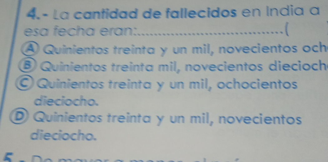 4.- La cantidad de fallecidos en Índia a
esa fecha eran:.
A Quinientos treinta y un mil, novecientos och
⑧ Quinientos treinta mil, novecientos diecioch
O Quinientos treinta y un mil, ochocientos
dieciocho.
D Quinientos treinta y un mil, novecientos
dieciocho.
5