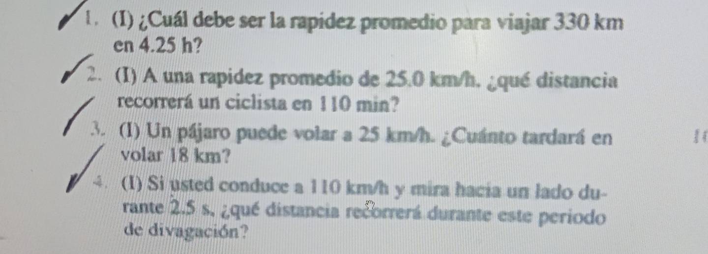 ¿Cuál debe ser la rapidez promedio para viajar 330 km
en 4.25 h? 
2. (I) A una rapidez promedio de 25.0 km/h. ¿qué distancia 
recorrerá un ciclista en 110 min? 
3. (1) Un pájaro puede volar a 25 km/h. ¿Cuánto tardará en 
volar 18 km? 
、 (I) Si usted conduce a 110 km/h y mira hacia un lado du- 
rante 2.5 s. ¿qué distancia recorrerá durante este periodo 
de divagación?