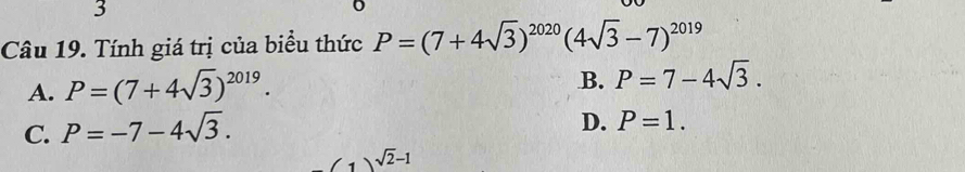 Tính giá trị của biểu thức P=(7+4sqrt(3))^2020(4sqrt(3)-7)^2019
A. P=(7+4sqrt(3))^2019.
B. P=7-4sqrt(3).
C. P=-7-4sqrt(3).
D. P=1.
(1)sqrt(2)-1