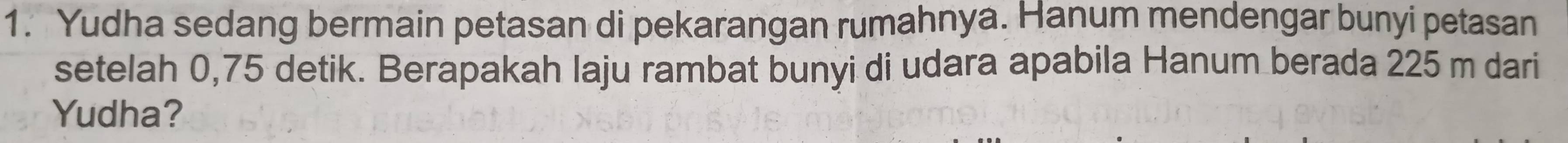 Yudha sedang bermain petasan di pekarangan rumahnya. Hanum mendengar bunyi petasan 
setelah 0,75 detik. Berapakah laju rambat bunyi di udara apabila Hanum berada 225 m dari 
Yudha?