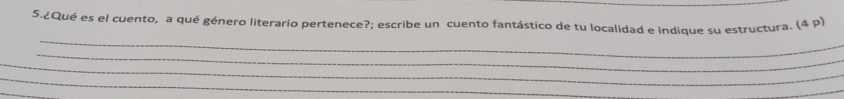 5.¿Qué es el cuento, a qué género literario pertenece?; escribe un cuento fantástico de tu localidad e indique su estructura. (4 p) 
_ 
_ 
_ 
_ 
_ 
_ 
_ 
_