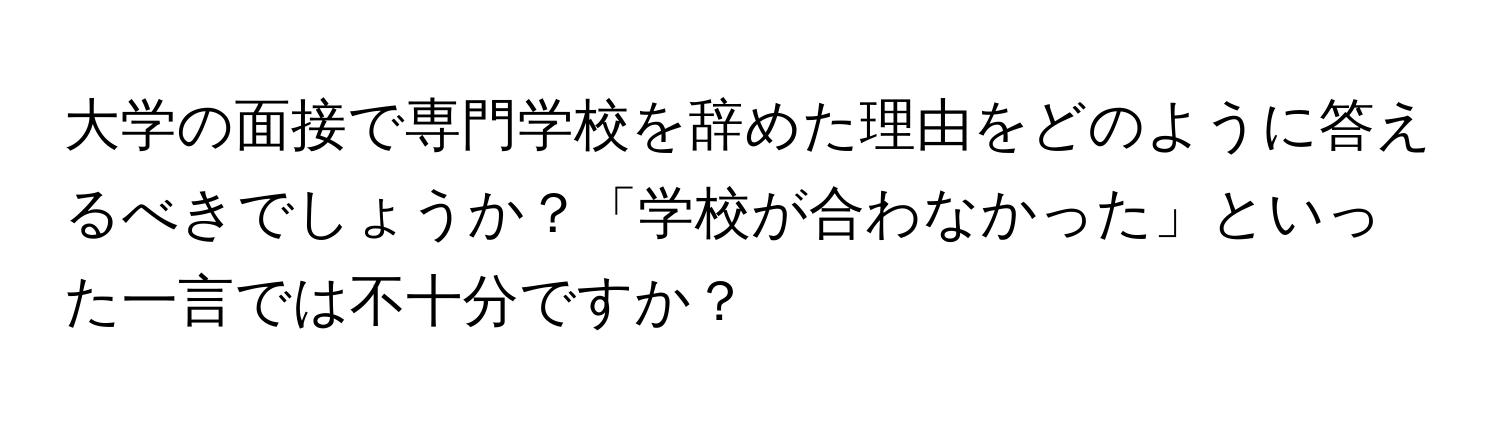 大学の面接で専門学校を辞めた理由をどのように答えるべきでしょうか？「学校が合わなかった」といった一言では不十分ですか？