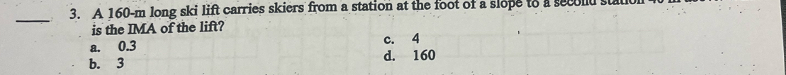 A 160-m long ski lift carries skiers from a station at the foot of a slope to a secold stalk
_
is the IMA of the lift?
a. 0.3 c. 4
b. 3 d. 160