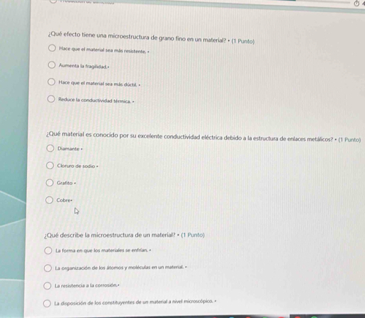 ¿Qué efecto tiene una microestructura de grano fino en un material? • (1 Punto)
Hace que el material sea más resistente. -
Aumenta la fragilidad.
Hace que el material sea más dúctil. »
Reduce la conductividad térmica. -
¿Qué material es conocido por su excelente conductividad eléctrica debido a la estructura de enlaces metálicos? • (1 Punto)
Diamante +
Claruro de sódio +
Grafito
Cobre=
¿Qué describe la microestructura de un materíal? • (1 Punto)
La forma en que los materiales se enfrían."
La organización de los átomos y moléculas en un material. -
La resistencia a la corrosión."
La disposición de los constituyentes de un material a nível microscópico. «