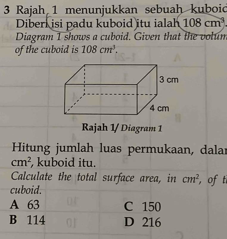 Rajah 1 menunjukkan sebuah kuboid
Diberi isi padu kuboid itu ialah 108cm^3. 
Diagram 1 shows a cuboid. Given that the volum
of the cuboid is 108cm^3. 
Rajah 1/ Diagram 1
Hitung jumlah luas permukaan, dalar
cm^2 , kuboid itu.
Calculate the total surface area, in cm^2 , of t
cuboid.
A 63 C 150
B 114 D 216