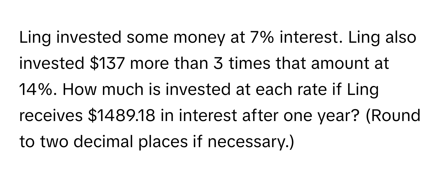 Ling invested some money at 7% interest. Ling also invested $137 more than 3 times that amount at 14%. How much is invested at each rate if Ling receives $1489.18 in interest after one year? (Round to two decimal places if necessary.)