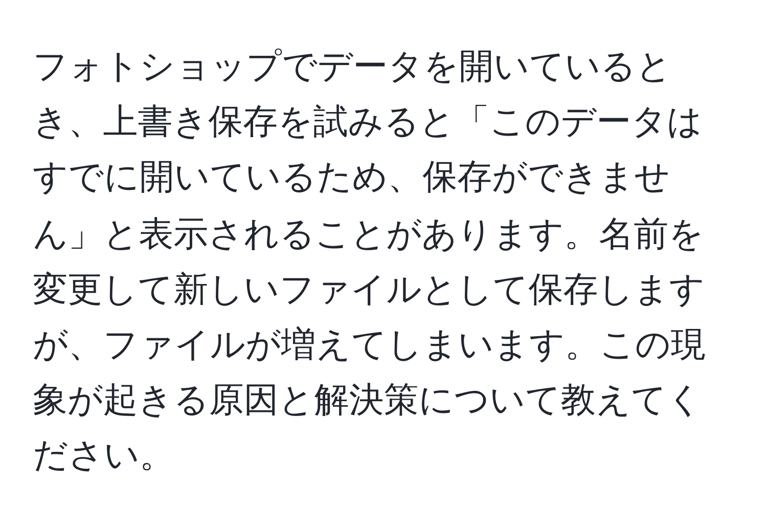 フォトショップでデータを開いているとき、上書き保存を試みると「このデータはすでに開いているため、保存ができません」と表示されることがあります。名前を変更して新しいファイルとして保存しますが、ファイルが増えてしまいます。この現象が起きる原因と解決策について教えてください。