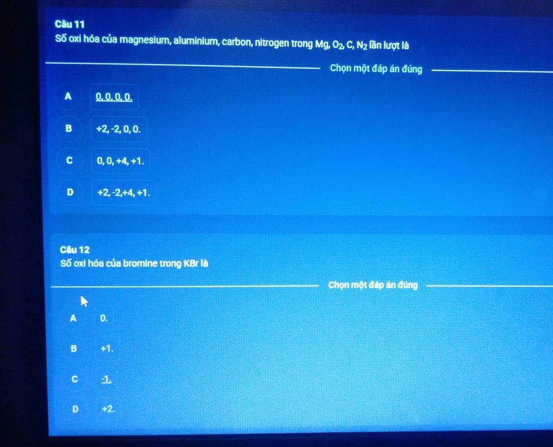 Số oxi hóa của magnesium, aluminium, carbon, nitrogen trong Mg O_2, C, N_2 lần lượt là
Chọn một đáp án đúng
A 0, 0. 0, 0.
B +2, -2, 0, 0.
C 0, 0, +4, +1.
D +2, -2, +4, +1.
Câu 12
Số oxi hóa của bromine trong KBr là
Chọn một đáp án đúng
A 0.
B +1.
C -1.
D +2.