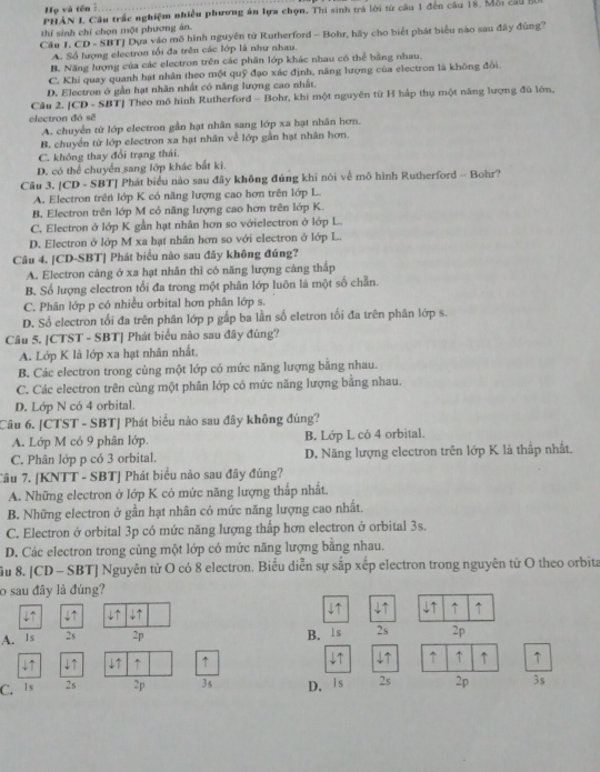 Họ và tên :
PHẢN I Câu trấc nghiệm nhiều phương án lựa chọn. Thi sinh trà lời từ câu 1 đến câu 18. Mỗi cầu B
thí sinh chỉ chọn một phương án.
Câu J. CD - SBTJ Dựa vào mô hình nguyên tử Rutherford - Bohr, hãy cho biết phát biểu nào sau đây đùng?
A. Số lượng electron tối đa trên các lớp là như nhau.
B. Năng lượng của các electron trên các phân lớp khác nhau có thể bằng nhau
C. Khi quay quanh hạt nhân theo một quỹ đạo xác định, năng lượng của electron là không đổi.
D. Electron ở gần hạt nhân nhất có năng lượng cao nhất.
Câu 2. [CD - SBT] Theo mô hình Rutherford - Bohr, khi một nguyên từ H hập thụ một năng lượng đủ lớn,
electron đó sẽ
A. chuyển từ lớp electron gần hạt nhân sang lớp xa hạt nhân hơn.
B. chuyển từ lớp electron xa hạt nhân về lớp gần hạt nhân hơn.
C. không thay đổi trạng thái.
D. có thể chuyển sang lớp khác bắt ki.
Câu 3. [CD - SBT] Phát biểu nào sau đây không đúng khi nói về mô hình Rutherford - Bohr?
A. Electron trên lớp K có năng lượng cao hơn trên lớp L.
B. Electron trên lớp M có năng lượng cao hơn trên lớp K.
C. Electron ở lớp K gần hạt nhân hơn so vớielectron ở lớp L.
D. Electron ở lớp M xa hạt nhân hơn so với electron ở lớp L.
Câu 4. [CD-SBT] Phát biểu nào sau đãy không đúng?
A. Electron cảng ở xa hạt nhân thì có năng lượng cảng thấp
B. Số lượng electron tối đa trong một phân lớp luôn là một số chẵn.
C. Phân lớp p có nhiều orbital hơn phân lớp s.
D. Số electron tối đa trên phân lớp p gấp ba lần số eletron tối đa trên phân lớp s.
Câu 5. [CTST - SBT] Phát biểu nào sau đây đúng?
A. Lớp K là lớp xa hạt nhân nhất,
B. Các electron trong cùng một lớp có mức năng lượng băng nhau.
C. Các electron trên cùng một phân lớp có mức năng lượng bằng nhau.
D. Lớp N có 4 orbital.
Câu 6. |CTST - SBTJ Phát biểu nào sau đây không đúng?
A. Lớp M có 9 phân lớp. B. Lớp L có 4 orbital.
C. Phân lớp p có 3 orbital. D. Năng lượng electron trên lớp K là thấp nhất.
Cầu 7. [KNTT - SBT] Phát biểu nảo sau đây đúng?
A. Những electron ở lớp K có mức năng lượng thấp nhất.
B. Những electron ở gần hạt nhân có mức năng lượng cao nhất.
C. Electron ở orbital 3p có mức năng lượng thấp hơn electron ở orbital 3s.
D. Các electron trong cùng một lớp có mức năng lượng bằng nhau.
ầu 8. [CD - SBT] Nguyên tử O có 8 electron. Biểu diễn sự sắp xếp electron trong nguyên tử O theo orbita
o sau đây là đúng?
4 4↑
4 ↓↑ ↓↑ ↑ ↑
B.ls
A. Is 2s 2p 2s 2p
↓↑ ↓↑ ↓↑ ↑ ↑ ↓↑ ↑ ↑ ↑ ↑
C.  I s 2s 2p 3s D. Is 2s 2p 3s