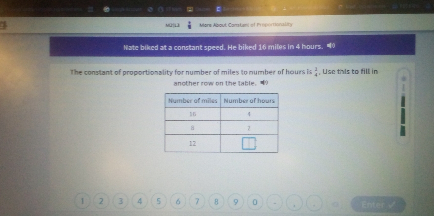 More About Constant of Proportionality 
Nate biked at a constant speed. He biked 16 miles in 4 hours. 
The constant of proportionality for number of miles to number of hours is  1/4 . Use this to fill in 
another row on the table.
1 2 3 4 5 6 7 8 9 0 Enter