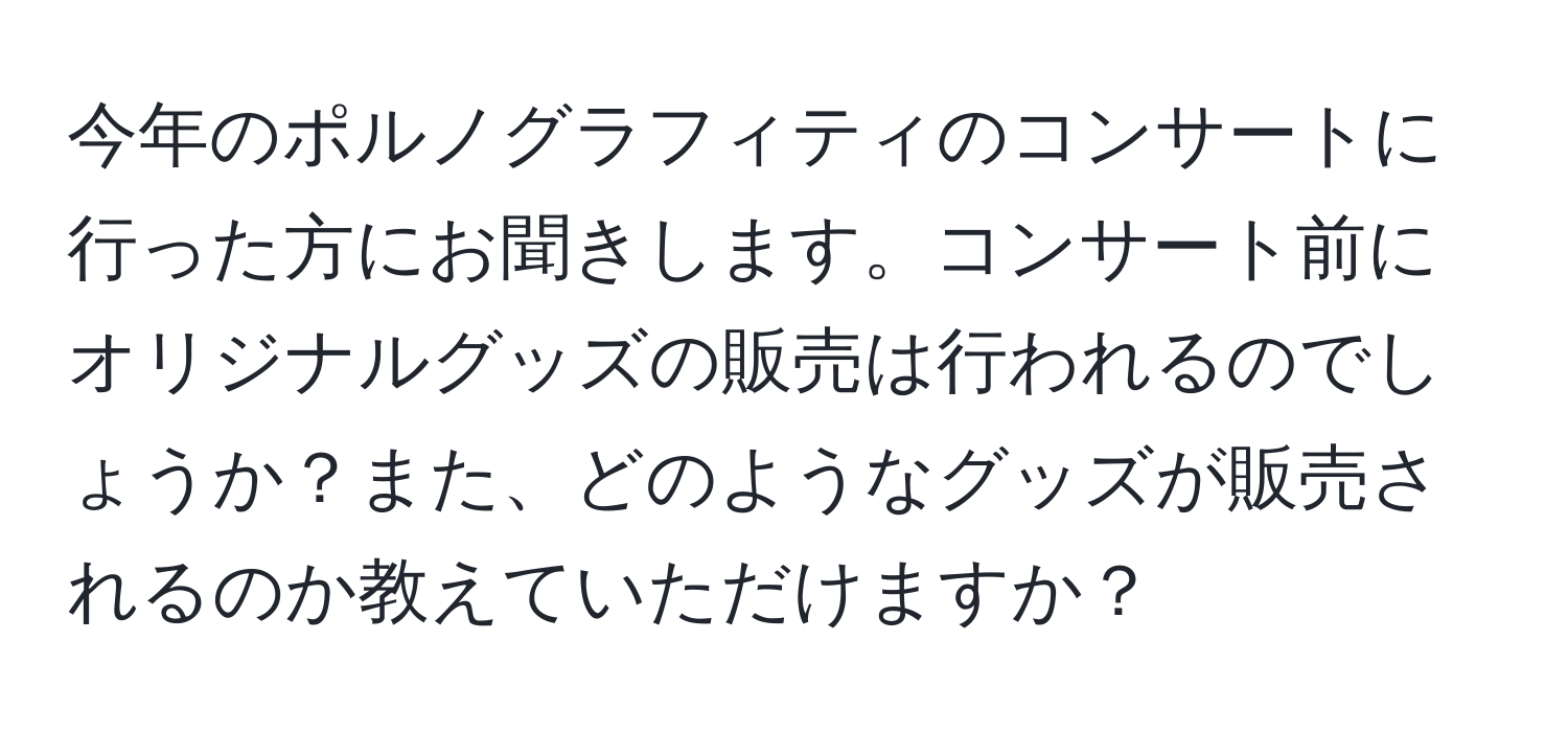 今年のポルノグラフィティのコンサートに行った方にお聞きします。コンサート前にオリジナルグッズの販売は行われるのでしょうか？また、どのようなグッズが販売されるのか教えていただけますか？