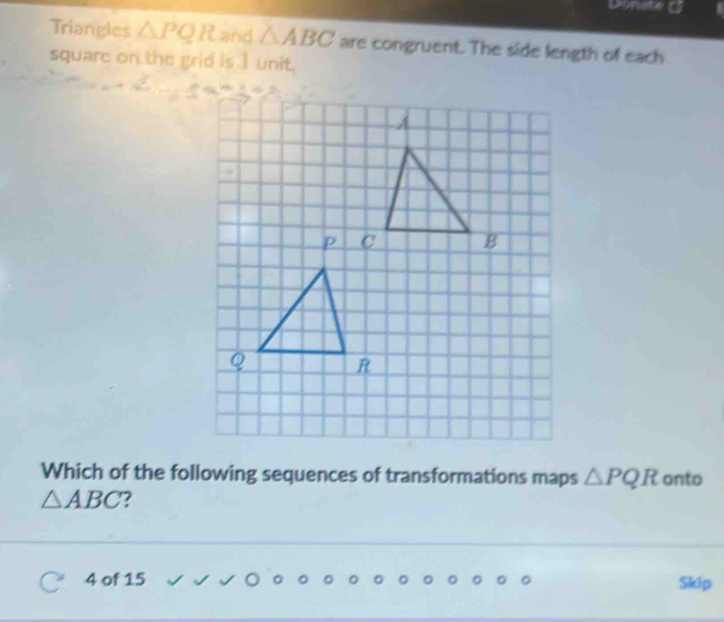 Triangles △ PQR and △ ABC are congruent. The side length of each 
square on the grid is 1 unit. 
_ = 
Which of the following sequences of transformations maps △ PQR onto
△ ABC 2
4 of 15 Skip