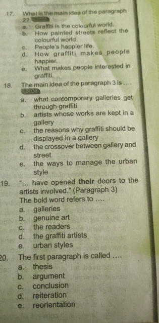 What is the main idea of the paragraph
2?
a. Graffiti is the colourful world.
b. How painted streets reflect the
colourful world.
c. People's happier life.
d. How graffiti makes people
happier.
e. What makes people interested in
graffiti.
18. The main idea of the paragraph 3 is ….
HOT5
a. what contemporary galleries get
through graffiti
b. artists whose works are kept in a
gallery
c. the reasons why graffiti should be
displayed in a gallery
d. the crossover between gallery and
street
e. the ways to manage the urban
style
19. “... have opened their doors to the
artists involved." (Paragraph 3)
The bold word refers to ....
a. galleries
b. genuine art
c. the readers
d. the graffiti artists
e. urban styles
20. The first paragraph is called …
a. thesis
b. argument
c. conclusion
d. reiteration
e. reorientation