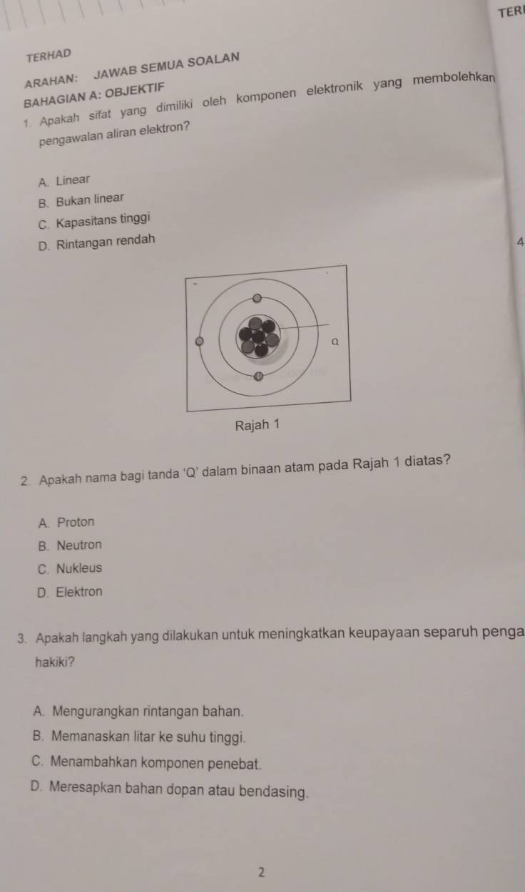 TER
TERHAD
ARAHAN: JAWAB SEMUA SOALAN
BAHAGIAN A: OBJEKTIF
1. Apakah sifat yang dimiliki oleh komponen elektronik yang membolehkan
pengawalan aliran elektron?
A. Linear
B. Bukan linear
C. Kapasitans tinggi
D. Rintangan rendah 4
Rajah 1
2. Apakah nama bagi tanda ‘ Q ’ dalam binaan atam pada Rajah 1 diatas?
A. Proton
B. Neutron
C. Nukleus
D. Elektron
3. Apakah langkah yang dilakukan untuk meningkatkan keupayaan separuh penga
hakiki?
A. Mengurangkan rintangan bahan.
B. Memanaskan litar ke suhu tinggi.
C. Menambahkan komponen penebat.
D. Meresapkan bahan dopan atau bendasing.
2