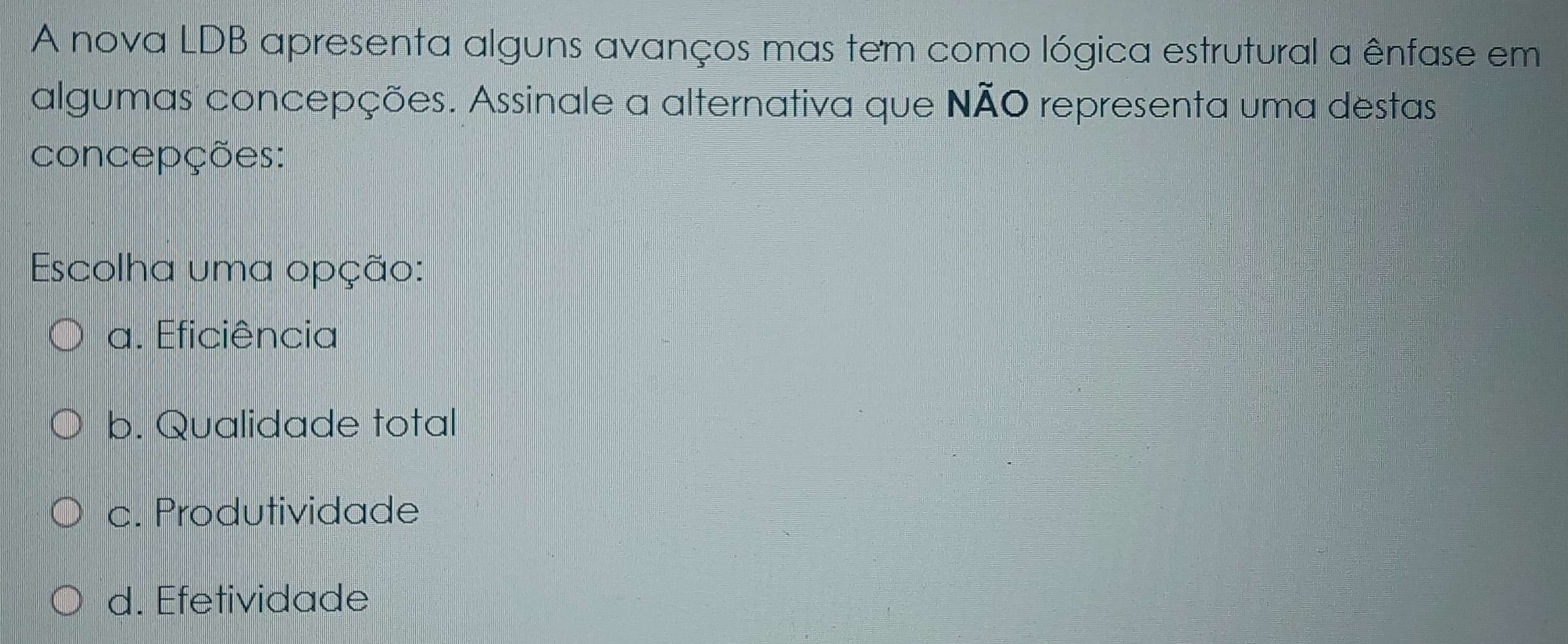 A nova LDB apresenta alguns avanços mas tem como lógica estrutural a ênfase em
algumas concepções. Assinale a alternativa que NÃO representa uma destas
concepções:
Escolha uma opção:
a. Eficiência
b. Qualidade total
c. Produtividade
d. Efetividade