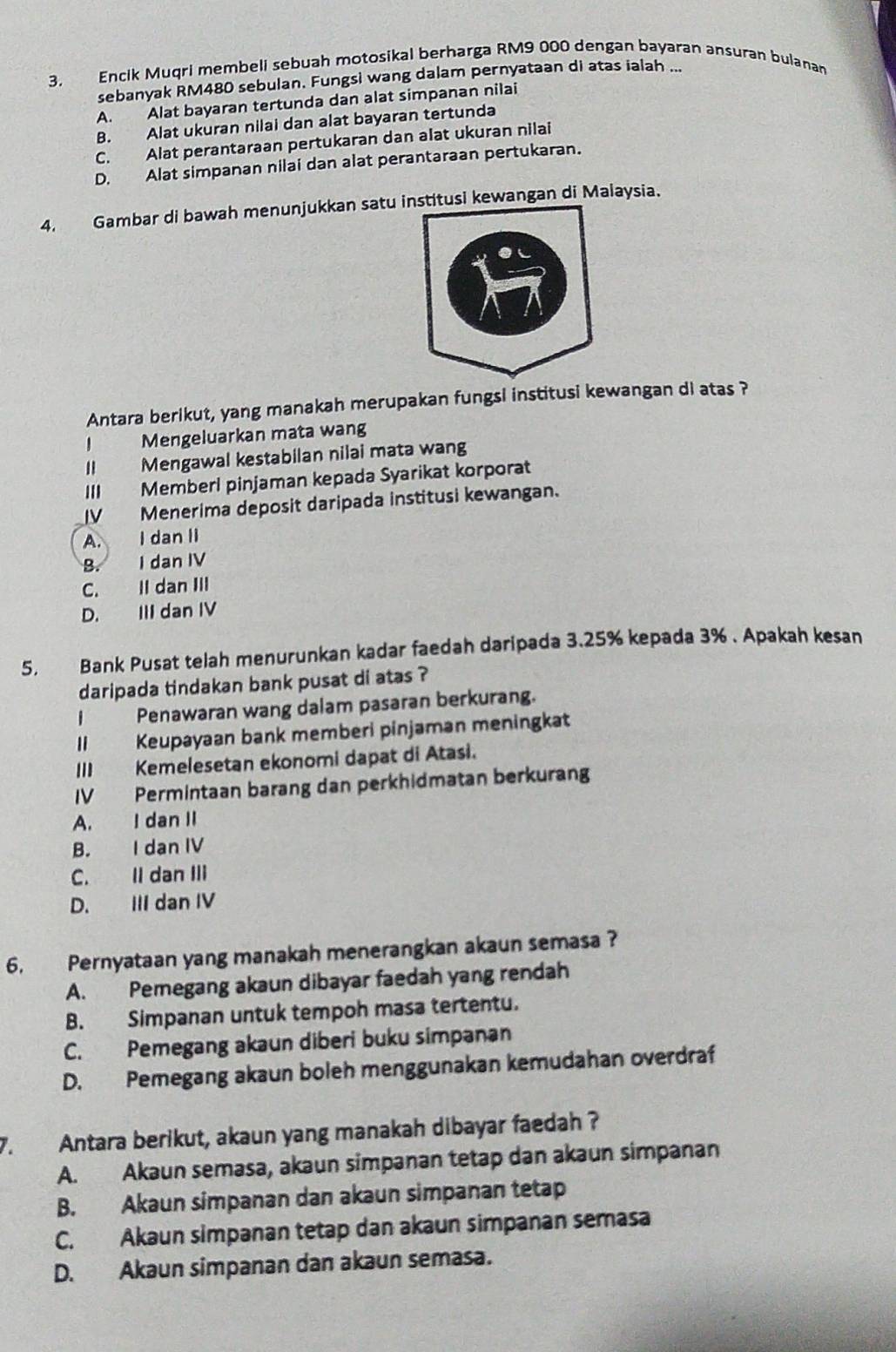 Encik Muqri membeli sebuah motosikal berharga RM9 000 dengan bayaran ansuran bulanan
sebanyak RM480 sebulan. Fungsi wang dalam pernyataan di atas ialah ...
A. Alat bayaran tertunda dan alat simpanan nilai
B. Alat ukuran nilai dan alat bayaran tertunda
C. Alat perantaraan pertukaran dan alat ukuran nilai
D. Alat simpanan nilai dan alat perantaraan pertukaran.
4. Gambar di bawah menunjukkan satu iitusi kewangan di Malaysia.
Antara berikut, yang manakah merupakan fungsi institusi kewangan di atas ?
Mengeluarkan mata wang
II Mengawal kestabilan nilai mata wang
III Memberl pinjaman kepada Syarikat korporat
IV Menerima deposit daripada institusi kewangan.
A. I dan II
B. I dan IV
C. II dan III
D. III dan IV
5. Bank Pusat telah menurunkan kadar faedah daripada 3.25% kepada 3% . Apakah kesan
daripada tindakan bank pusat di atas ?
I Penawaran wang dalam pasaran berkurang.
II Keupayaan bank memberi pinjaman meningkat
III Kemelesetan ekonomi dapat di Atasi.
IV Permintaan barang dan perkhidmatan berkurang
A. I dan II
B. I dan IV
C. II dan III
D. III dan IV
6. Pernyataan yang manakah menerangkan akaun semasa ?
A. Pemegang akaun dibayar faedah yang rendah
B. Simpanan untuk tempoh masa tertentu.
C. Pemegang akaun diberi buku simpanan
D. Pemegang akaun boleh menggunakan kemudahan overdraf
7.  Antara berikut, akaun yang manakah dibayar faedah ?
A. Akaun semasa, akaun simpanan tetap dan akaun simpanan
B. Akaun simpanan dan akaun simpanan tetap
C. Akaun simpanan tetap dan əkaun simpanan semasa
D. Akaun simpanan dan akaun semasa.