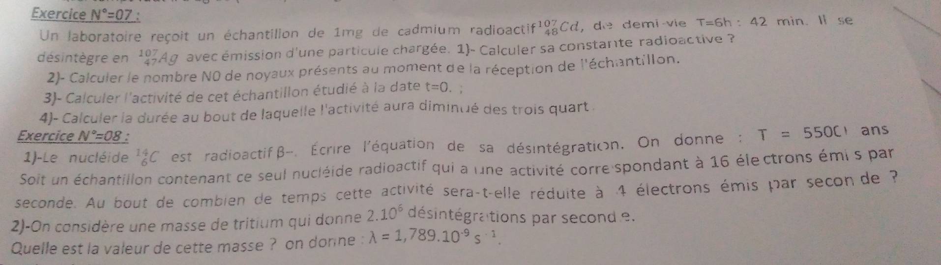 Exercice N°=07
Un laboratoire reçoit un échantilion de 1mg de cadmium radioactif¹qCd, de demi-vie T=6h: 42 min. Il se 
désintègre en _(47)^(107)Ag avec émission d'une particule chargée. 1)- Calculer sa constante radioactive ? 
2)- Calculer le nombre N0 de noyaux présents au moment de la réception de l'échantillon. 
3)- Calculer l'activité de cet échantillon étudié à la date t=0. 
4)- Calculer la durée au bout de laquelle l'activité aura diminué des trois quart . 
Exercice N°=08 , ans 
1)-Le nucléide _6^((14)C est radioactif β -. Écrire l'équation de sa désintégration. On donne : T=550C
Soit un échantillon contenant ce seul nucléide radioactif qui a une activité corre spondant à 16 électrons émi s par 
seconde. Au bout de combien de temps cette activité sera-t-elle réduite à 4 électrons émis par secon de ? 
2)-On considère une masse de tritium qui donne 2.10^6) désintégrations par second e. 
Quelle est la valeur de cette masse ? on donne : lambda =1,789.10^(-9)s^(-1).