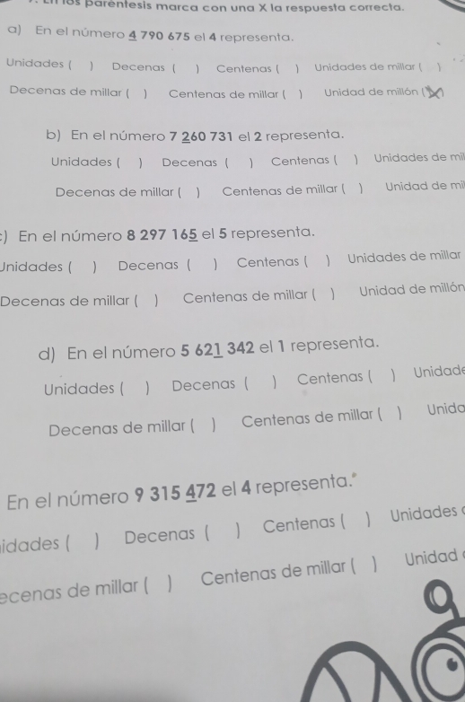 18s parentesis marca con una X la respuesta correcta. 
a) En el número 4 790 675 el 4 representa. 
Unidades ( ) Decenas ( ) Centenas ( ) Unidades de millar ( ) 
Decenas de millar ( ) Centenas de millar ( ) Unidad de millón (' 
b) En el número 7 260 731 el 2 representa. 
Unidades ( ) Decenas ( ) Centenas ( ) Unidades de mi 
Decenas de millar ( ) Centenas de millar ( ) Unidad de mil
:) En el número 8 297 165 el 5 representa. 
Unidades ( ) Decenas ( ) Centenas ( ) Unidades de millar 
Decenas de millar ( ) Centenas de millar ( ) Unidad de millón
d) En el número 5 621 342 el 1 representa. 
Unidades ( ) Decenas ( ) Centenas ( ) Unidade 
Decenas de millar ( ) Centenas de millar (  Unida 
En el número 9 315 472 el 4 representa." 
idades ( ) Decenas ( ) Centenas ( ) Unidades 
ecenas de millar ( ) Centenas de millar (  Unidad 
a