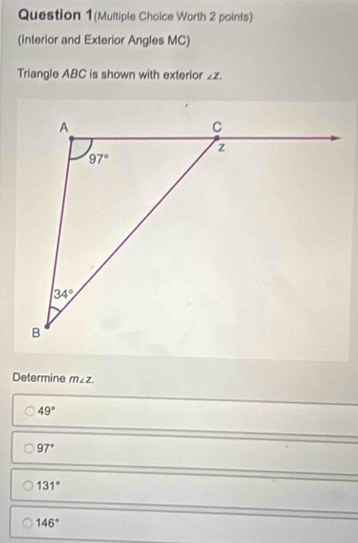 Question 1(Multiple Choice Worth 2 points)
(Interior and Exterior Angles MC)
Triangle ABC is shown with exterior ∠ Z.
Determine m∠ Z.
49°
97°
131°
146°