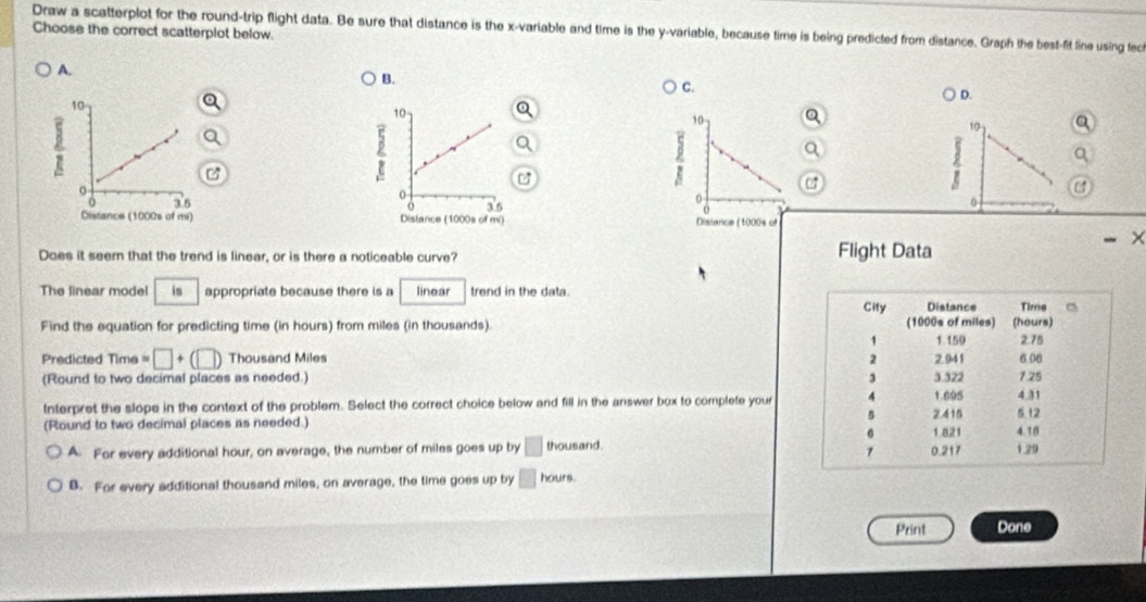 Draw a scatterplot for the round-trip flight data. Be sure that distance is the x -variable and time is the y -variable, because time is being predicted from distance. Graph the best-fit line using fec
Choose the correct scatterplot below.
A.
B.
C.
D.
10 a
C

Z a
0
Dislance (1000s of
×
Does it seem that the trend is linear, or is there a noticeable curve? Flight Data
The linear mode! is appropriate because there is a linear trend in the data.
Find the equation for predicting time (in hours) from miles (in thousands). 
Predicted Time =□ +(□ ) Thousand Miles
(Round to two decimal places as needed.) 
Interpret the slope in the context of the problem. Select the correct choice below and fill in the answer box to complete your
(Round to two decimal places as needed.)
A. For every additional hour, on average, the number of miles goes up by □ thousand.
B. For every additional thousand miles, on average, the time goes up by hours.
Print Done