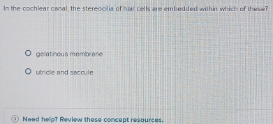 In the cochlear canal, the stereocilia of hair cells are embedded within which of these?
gelatinous membrane
utricle and saccule
Need help? Review these concept resources.