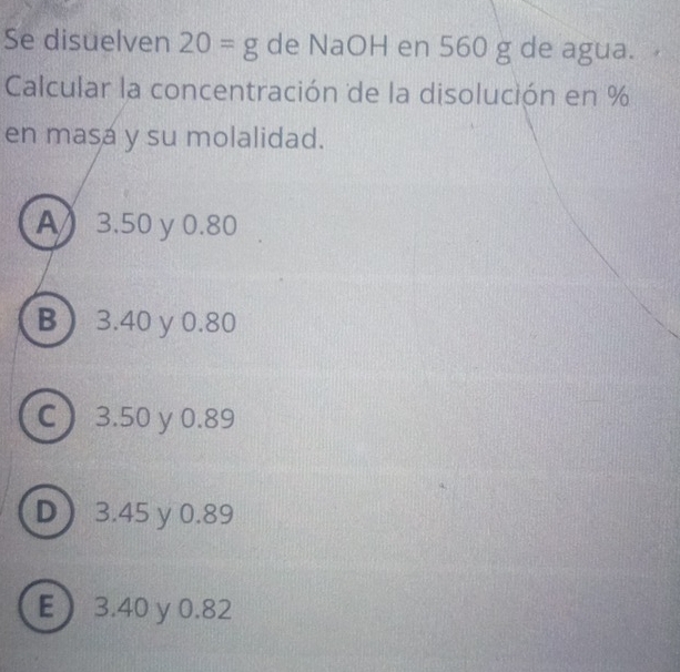 Se disuelven 20=g de NaOH en 560 g de agua.
Calcular la concentración de la disolución en %
en masa y su molalidad.
A) 3.50 y 0.80
B 3.40 y 0.80
C 3.50 y 0.89
D ) 3.45 y 0.89
E 3.40 y 0.82