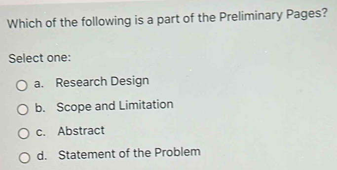 Which of the following is a part of the Preliminary Pages?
Select one:
a. Research Design
b. Scope and Limitation
c. Abstract
d. Statement of the Problem