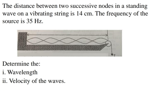 The distance between two successive nodes in a standing 
wave on a vibrating string is 14 cm. The frequency of the 
source is 35 Hz. 
Determine the: 
i. Wavelength 
ii. Velocity of the waves.