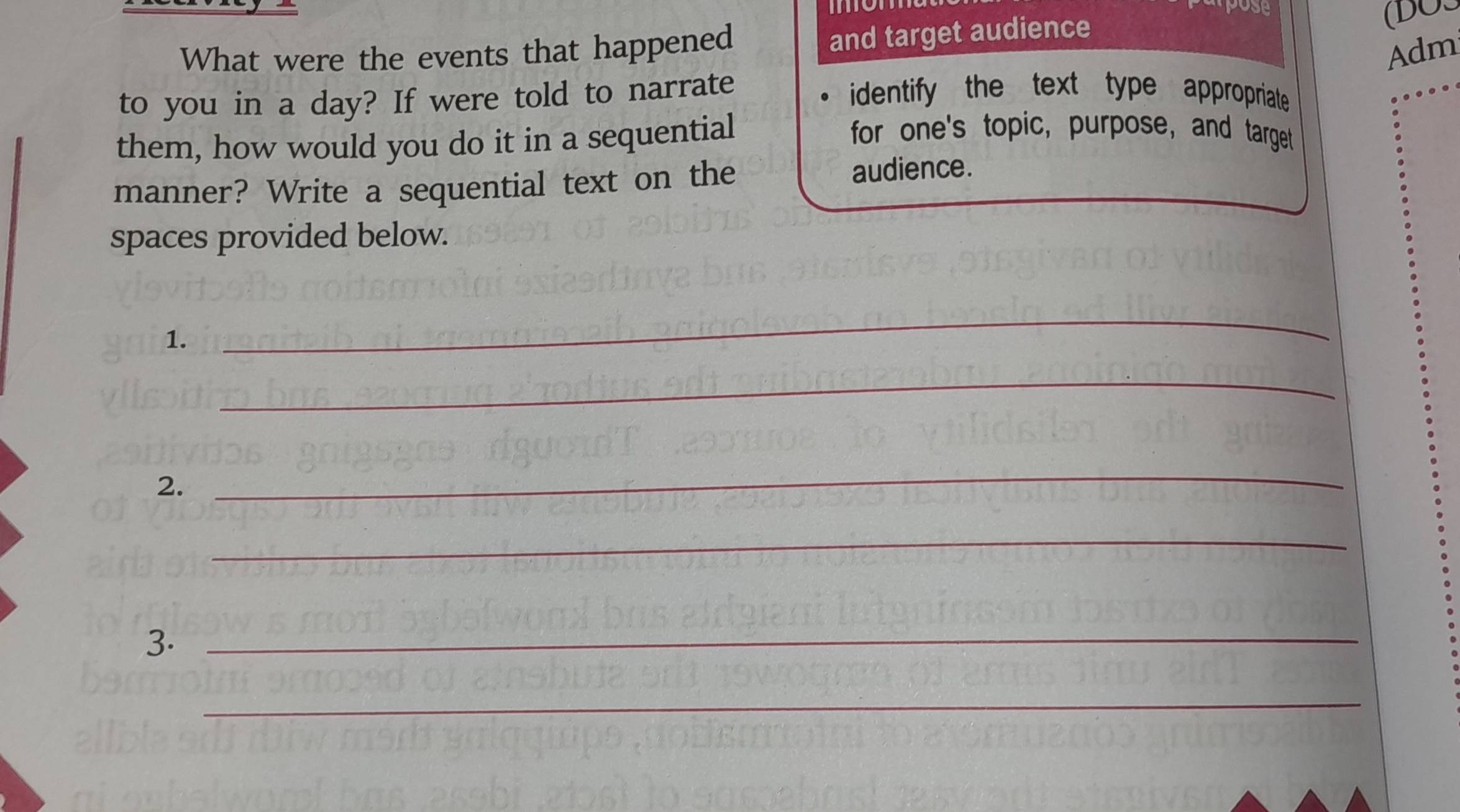 pose 
(BOS 
What were the events that happened 
and target audience 
Adm 
to you in a day? If were told to narrate 
identify the text type appropriate 
them, how would you do it in a sequential 
for one's topic, purpose, and target 
manner? Write a sequential text on the audience. 
spaces provided below. 
1. 
_ 
_ 
2. 
_ 
_ 
3._ 
_