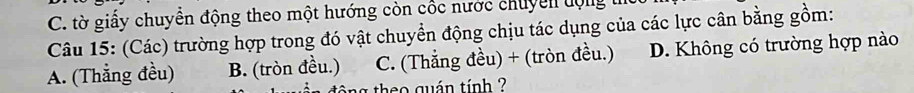 C. tờ giấy chuyển động theo một hướng còn cốc nước chuyển tộng
Câu 15: (Các) trường hợp trong đó vật chuyển động chịu tác dụng của các lực cân bằng gồm:
A. (Thẳng đều) B. (tròn đều.) C. (Thẳng đều) + (tròn đều.) D. Không có trường hợp nào
theo quán tính ?