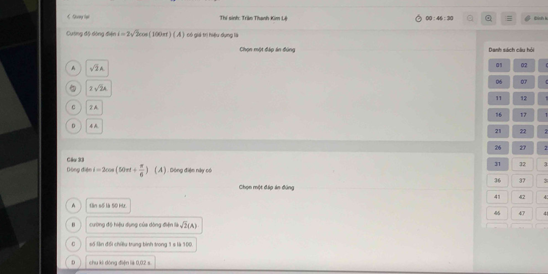 < Quay lại Thí sinh: Trần Thanh Kim Lệ 00:46:30 Q Đính k
Cường độ dòng điện  i=2sqrt(2)cos (100π t)(A) có giá trị hiệu dụng là
Chọn một đáp án đúng Danh sách câu hỏi
A sqrt(2)A. 
01 02
06 07
。 2sqrt(2)A
11 12
C 2 A
16 17
D 4 A.
21 22 2
26 27 2
Câu 33
31 32 3
Dòng điện i=2cos (50π t+ π /6 )(A) 1 . Dòng điện này có
36 37 3
Chọn một đáp án đúng
41 42 4:
A tần số là 50 Hz.
46 47 4
B cường độ hiệu dụng của dòng điện là sqrt(2)(A)
C số lần đổi chiều trung bình trong 1 s là 100.
D chu kì đòng điện là 0,02 s