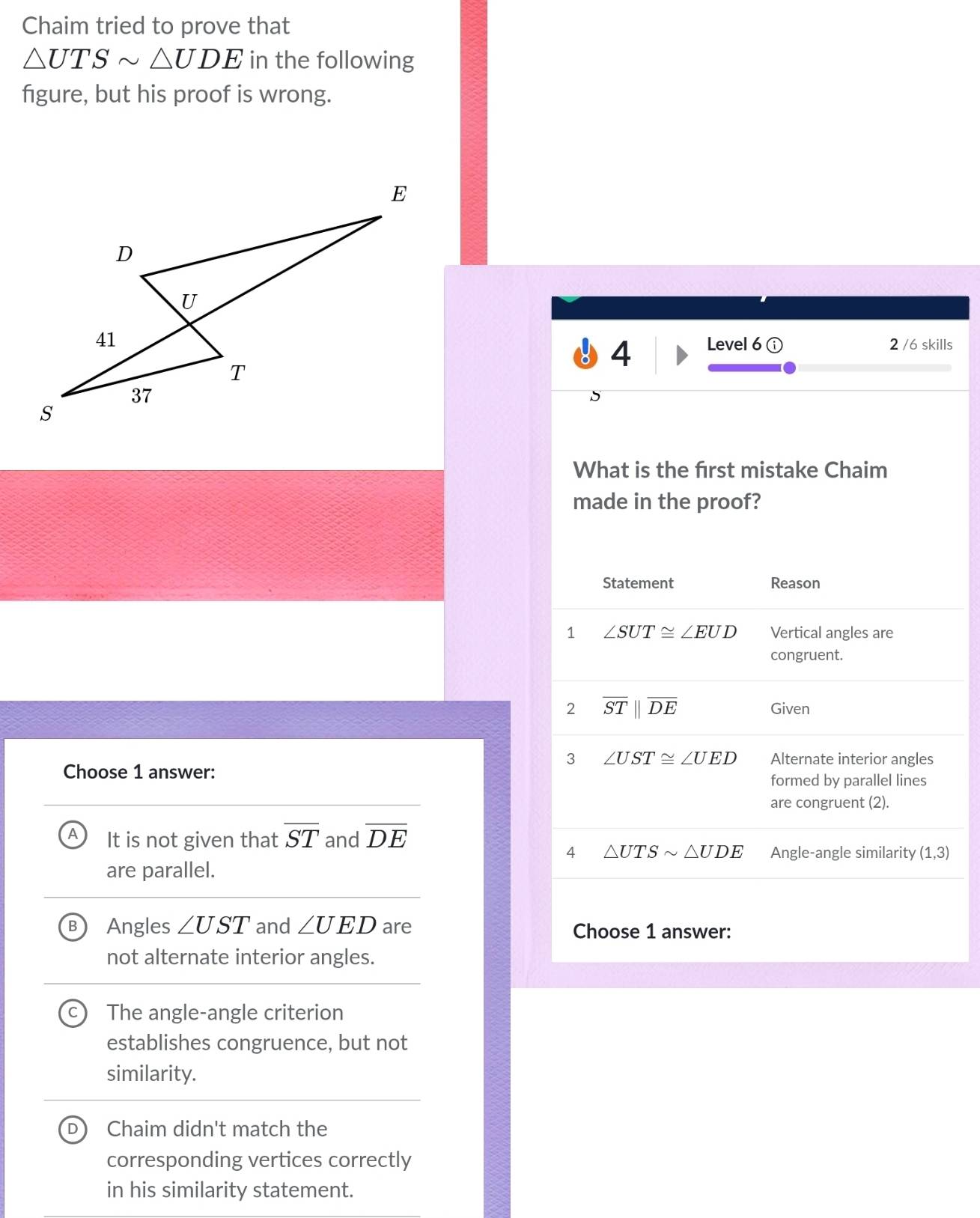 Chaim tried to prove that
△ UTSsim △ UDE in the following
figure, but his proof is wrong.
Level 6 ⓘ 2 /6 skills
4
5
What is the first mistake Chaim
made in the proof?
Choose 1 answer:
It is not given that overline ST and overline DE
are parallel.
B Angles ∠ UST and ∠ UED are 
not alternate interior angles.
The angle-angle criterion
establishes congruence, but not
similarity.
D Chaim didn't match the
corresponding vertices correctly
in his similarity statement.