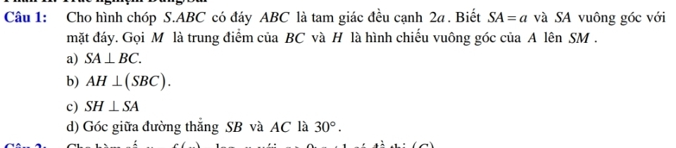 Cho hình chóp S. ABC có đáy ABC là tam giác đều cạnh 2a. Biết SA=a và SA vuông góc với
mặt đáy. Gọi M là trung điểm của BC và H là hình chiếu vuông góc của A lên SM.
a) SA⊥ BC.
b) AH⊥ (SBC).
c) SH⊥ SA
d) Góc giữa đường thắng SB và AC là 30°.