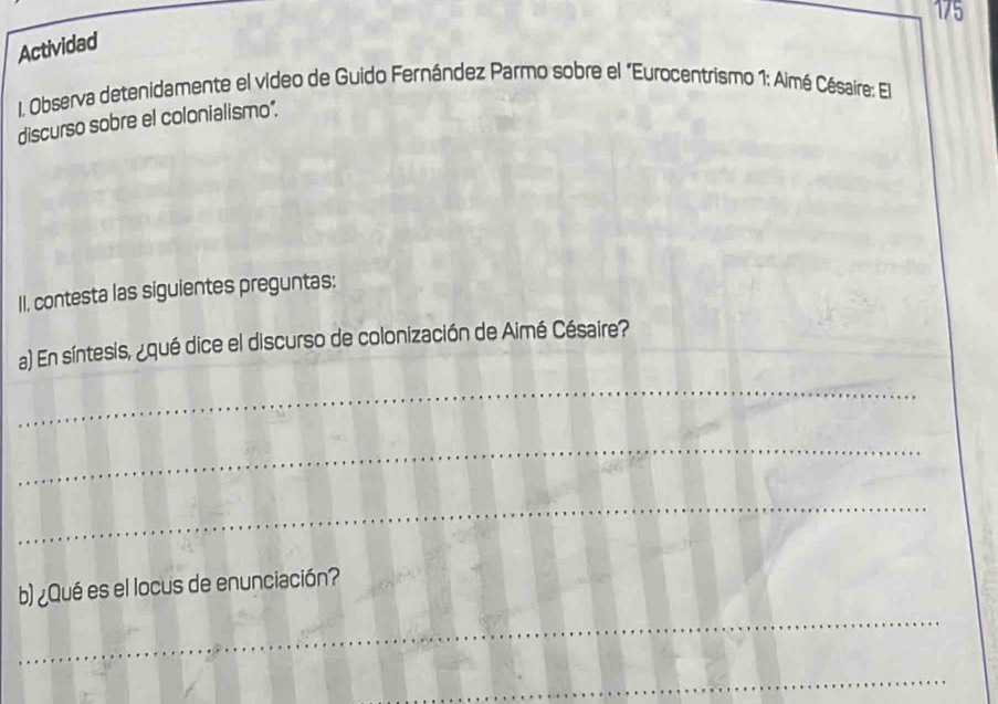 175 
Actividad 
I. Observa detenidamente el vídeo de Guido Fernández Parmo sobre el "Eurocentrismo 1: Aimé Césaire: El 
discurso sobre el colonialismo". 
II, contesta las siguientes preguntas: 
a) En síntesis, ¿qué dice el discurso de colonización de Aimé Césaire? 
_ 
_ 
_ 
b) ¿Qué es el locus de enunciación? 
_ 
_