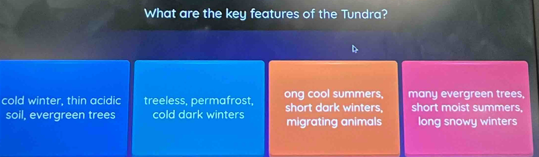 What are the key features of the Tundra?
cold winter, thin acidic treeless, permafrost, ong cool summers, many evergreen trees,
soil, evergreen trees cold dark winters short dark winters, short moist summers,
migrating animals long snowy winters