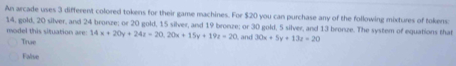 An arcade uses 3 different colored tokens for their game machines. For $20 you can purchase any of the following mixtures of tokens:
14, gold, 20 silver, and 24 bronze; or 20 gold, 15 silver, and 19 bronze; or 30 gold, 5 silver, and 13 bronze. The system of equations that
model this situation are: 14x+20y+24z=20, 20x+15y+19z=20 , and 30x+5y+13z=20
True
False